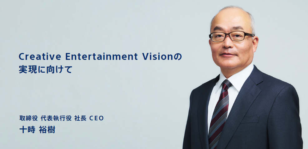 Creative Enter tainment Visionの実現に向けて　取締役 代表執行役 社長 ＣＥＯ　十時 裕樹